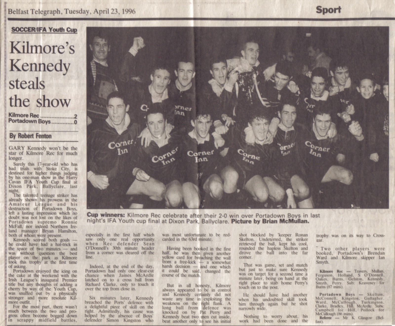 "Kilmore's Kennedy steals the show": the Belfast Telegraph on the 1996 Youth Cup final. Gary Kennedy's two goals beat Portadown Boys 2–0 at Dixon Park, with Northern Ireland manager Bryan Hamilton watching. The line-up: Travers, Mullan, Ferguson, Holland, S. O'Donnell, Oakes, Burns, Gelston, Kennedy, Smyth (capt.), Perry, sub Keaveney.